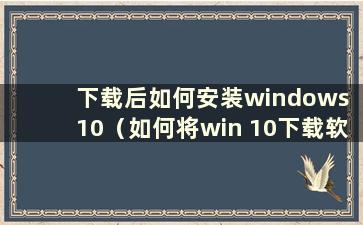 下载后如何安装windows 10（如何将win 10下载软件安装到桌面）